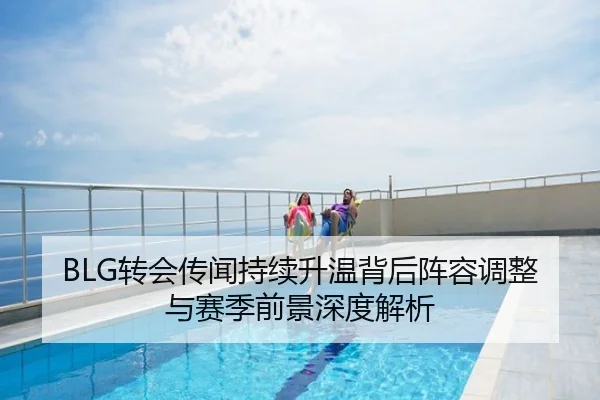 BLG转会传闻持续升温背后阵容调整与赛季前景深度解析