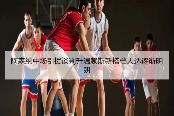 阿森纳中场引援谈判升温赖斯新搭档人选逐渐明朗