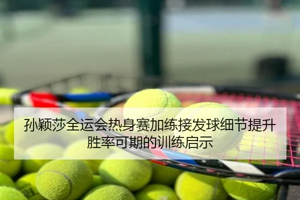 孙颖莎全运会热身赛加练接发球细节提升胜率可期的训练启示