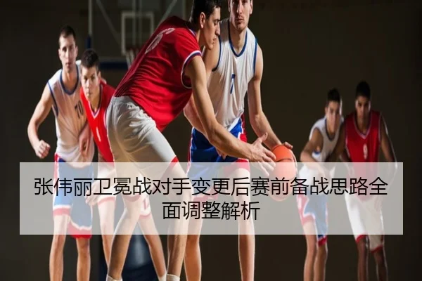 张伟丽卫冕战对手变更后赛前备战思路全面调整解析