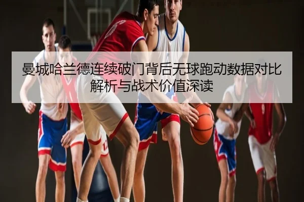 曼城哈兰德连续破门背后无球跑动数据对比解析与战术价值深读